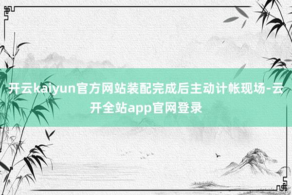 开云kaiyun官方网站装配完成后主动计帐现场-云开全站app官网登录