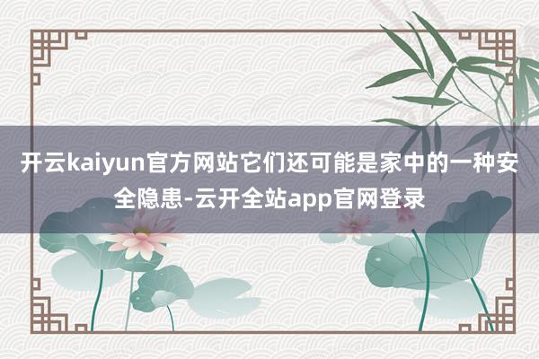 开云kaiyun官方网站它们还可能是家中的一种安全隐患-云开全站app官网登录