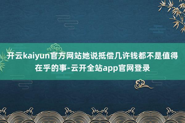 开云kaiyun官方网站她说抵偿几许钱都不是值得在乎的事-云开全站app官网登录