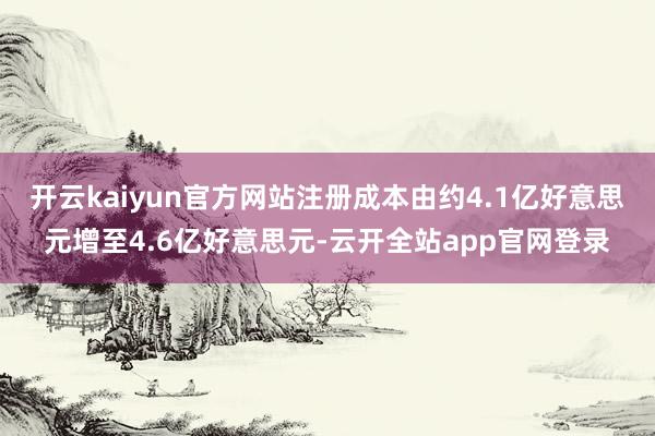 开云kaiyun官方网站注册成本由约4.1亿好意思元增至4.6亿好意思元-云开全站app官网登录