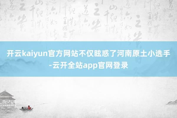 开云kaiyun官方网站不仅眩惑了河南原土小选手-云开全站app官网登录