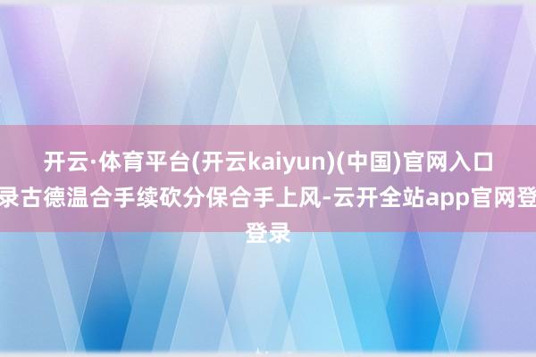 开云·体育平台(开云kaiyun)(中国)官网入口登录古德温合手续砍分保合手上风-云开全站app官网登录
