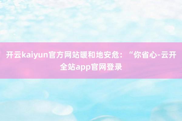 开云kaiyun官方网站暖和地安危：“你省心-云开全站app官网登录