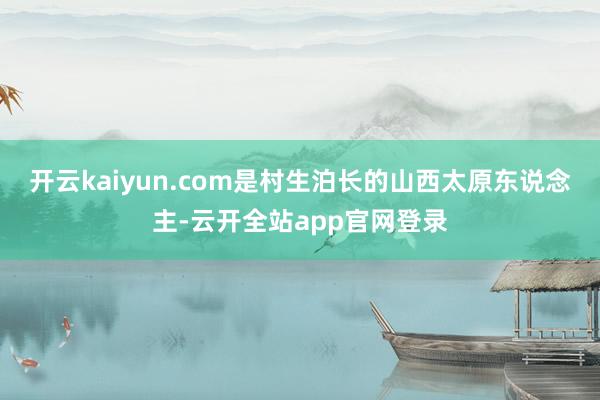 开云kaiyun.com是村生泊长的山西太原东说念主-云开全站app官网登录