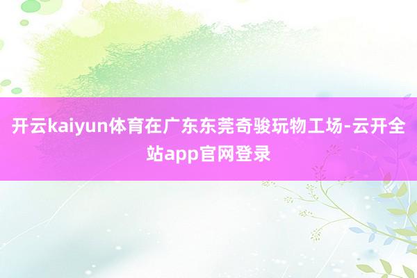 开云kaiyun体育在广东东莞奇骏玩物工场-云开全站app官网登录