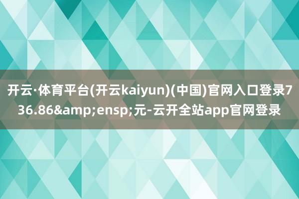 开云·体育平台(开云kaiyun)(中国)官网入口登录736.86&ensp;元-云开全站app官网登录
