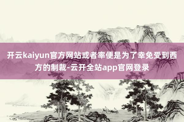 开云kaiyun官方网站或者率便是为了幸免受到西方的制裁-云开全站app官网登录
