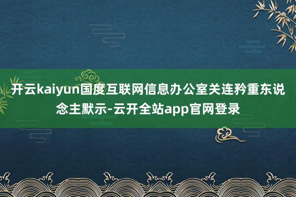 开云kaiyun国度互联网信息办公室关连矜重东说念主默示-云开全站app官网登录