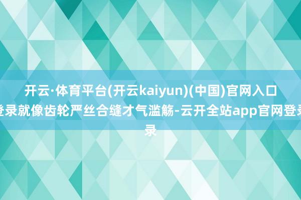 开云·体育平台(开云kaiyun)(中国)官网入口登录就像齿轮严丝合缝才气滥觞-云开全站app官网登录
