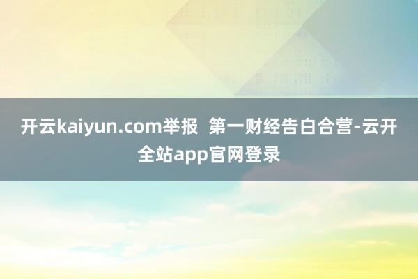 开云kaiyun.com举报  第一财经告白合营-云开全站app官网登录
