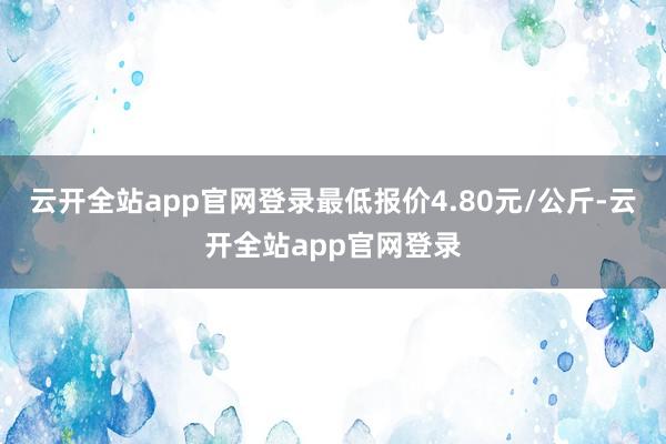 云开全站app官网登录最低报价4.80元/公斤-云开全站app官网登录
