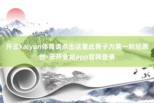 开云kaiyun体育请点击这里此骨子为第一财经原创-云开全站app官网登录