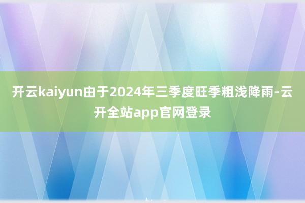 开云kaiyun由于2024年三季度旺季粗浅降雨-云开全站app官网登录