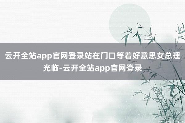 云开全站app官网登录站在门口等着好意思女总理光临-云开全站app官网登录