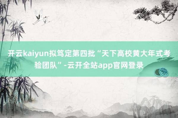开云kaiyun拟笃定第四批“天下高校黄大年式考验团队”-云开全站app官网登录