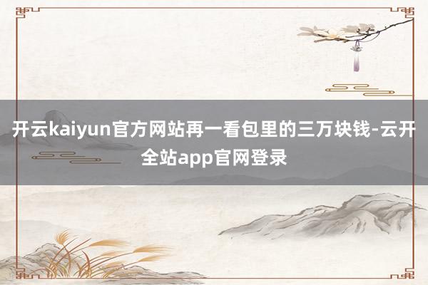 开云kaiyun官方网站再一看包里的三万块钱-云开全站app官网登录
