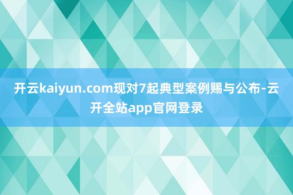 开云kaiyun.com现对7起典型案例赐与公布-云开全站app官网登录
