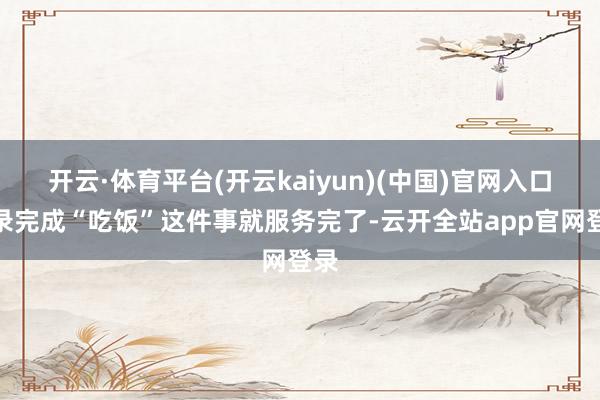 开云·体育平台(开云kaiyun)(中国)官网入口登录完成“吃饭”这件事就服务完了-云开全站app官网登录