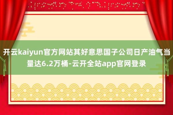 开云kaiyun官方网站其好意思国子公司日产油气当量达6.2万桶-云开全站app官网登录
