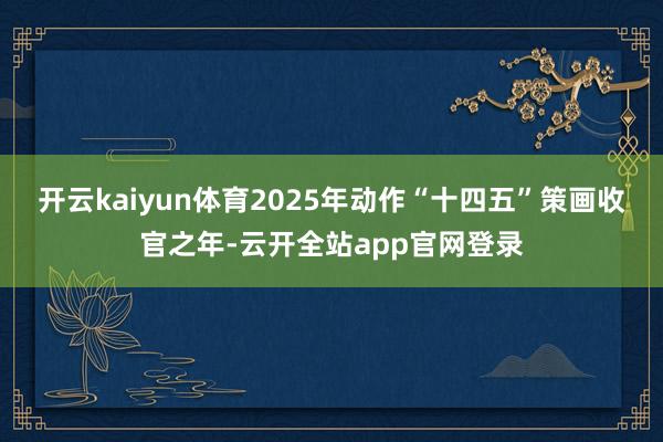开云kaiyun体育2025年动作“十四五”策画收官之年-云开全站app官网登录