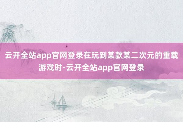 云开全站app官网登录在玩到某款某二次元的重载游戏时-云开全站app官网登录