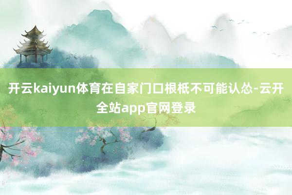开云kaiyun体育在自家门口根柢不可能认怂-云开全站app官网登录