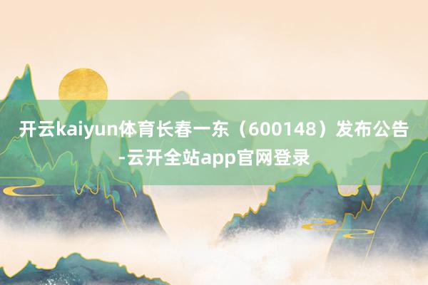 开云kaiyun体育长春一东（600148）发布公告-云开全站app官网登录
