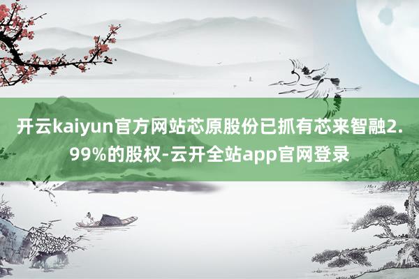 开云kaiyun官方网站芯原股份已抓有芯来智融2.99%的股权-云开全站app官网登录