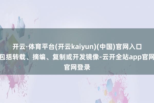 开云·体育平台(开云kaiyun)(中国)官网入口登录包括转载、摘编、复制或开发镜像-云开全站app官网登录