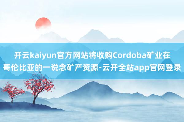 开云kaiyun官方网站将收购Cordoba矿业在哥伦比亚的一说念矿产资源-云开全站app官网登录