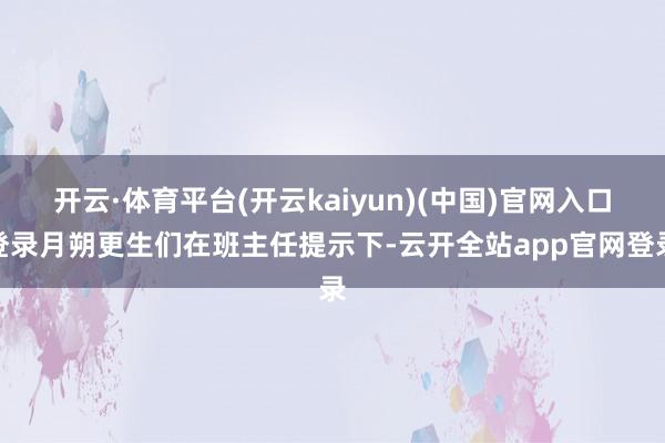 开云·体育平台(开云kaiyun)(中国)官网入口登录月朔更生们在班主任提示下-云开全站app官网登录