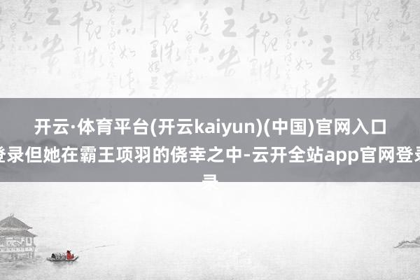 开云·体育平台(开云kaiyun)(中国)官网入口登录但她在霸王项羽的侥幸之中-云开全站app官网登录