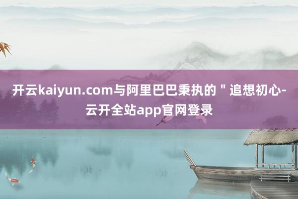 开云kaiyun.com与阿里巴巴秉执的＂追想初心-云开全站app官网登录