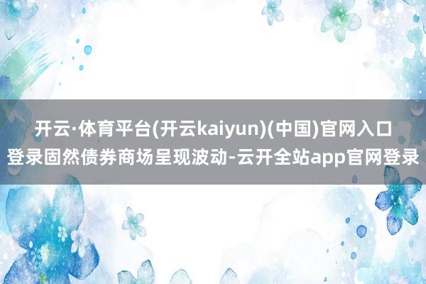 开云·体育平台(开云kaiyun)(中国)官网入口登录固然债券商场呈现波动-云开全站app官网登录