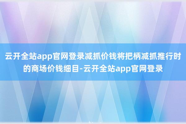 云开全站app官网登录减抓价钱将把柄减抓推行时的商场价钱细目-云开全站app官网登录
