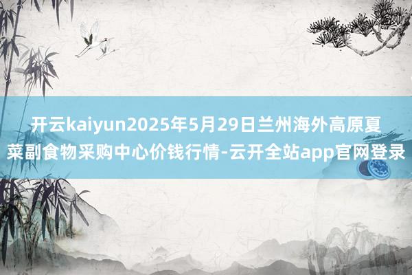 开云kaiyun2025年5月29日兰州海外高原夏菜副食物采购中心价钱行情-云开全站app官网登录