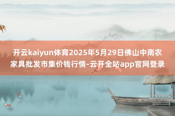 开云kaiyun体育2025年5月29日佛山中南农家具批发市集价钱行情-云开全站app官网登录