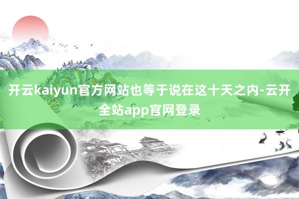 开云kaiyun官方网站也等于说在这十天之内-云开全站app官网登录