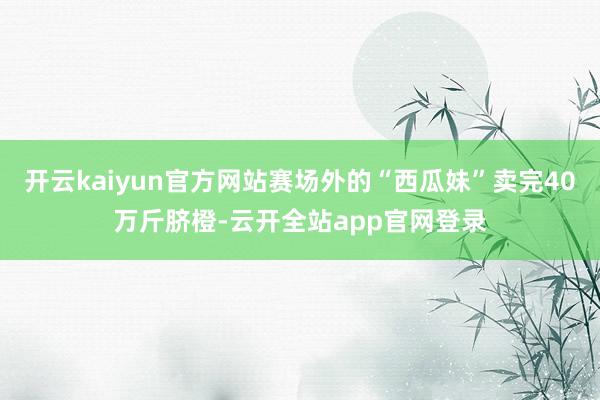 开云kaiyun官方网站赛场外的“西瓜妹”卖完40万斤脐橙-云开全站app官网登录