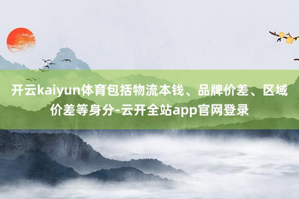 开云kaiyun体育包括物流本钱、品牌价差、区域价差等身分-云开全站app官网登录
