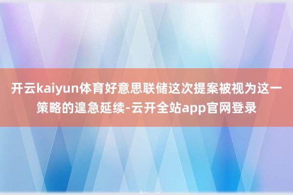 开云kaiyun体育好意思联储这次提案被视为这一策略的遑急延续-云开全站app官网登录