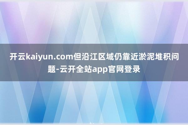 开云kaiyun.com但沿江区域仍靠近淤泥堆积问题-云开全站app官网登录