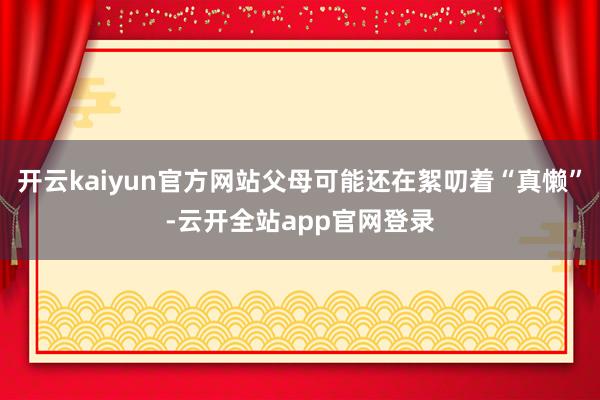 开云kaiyun官方网站父母可能还在絮叨着“真懒”-云开全站app官网登录