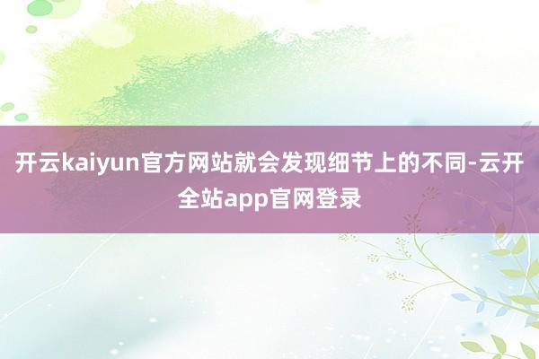 开云kaiyun官方网站就会发现细节上的不同-云开全站app官网登录