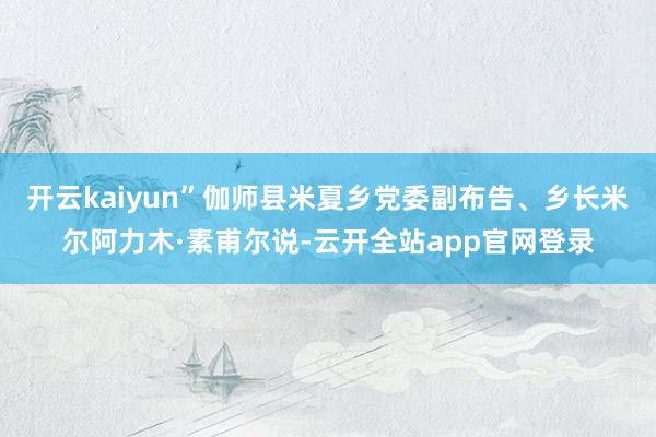 开云kaiyun”伽师县米夏乡党委副布告、乡长米尔阿力木·素甫尔说-云开全站app官网登录