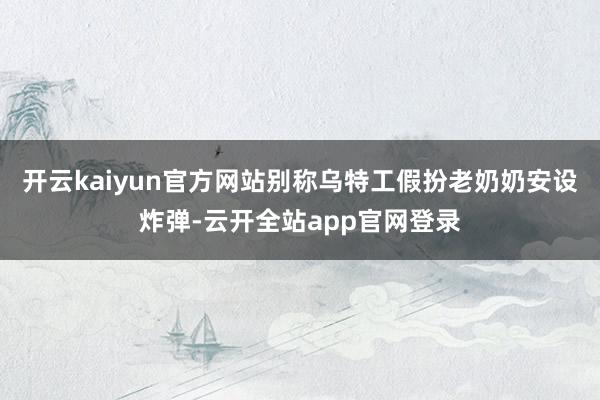 开云kaiyun官方网站别称乌特工假扮老奶奶安设炸弹-云开全站app官网登录