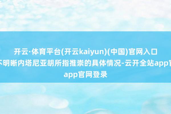 开云·体育平台(开云kaiyun)(中国)官网入口登录尚不明晰内塔尼亚胡所指推崇的具体情况-云开全站app官网登录
