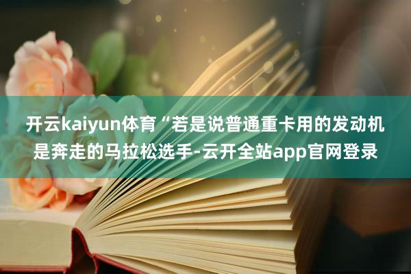 开云kaiyun体育　　“若是说普通重卡用的发动机是奔走的马拉松选手-云开全站app官网登录