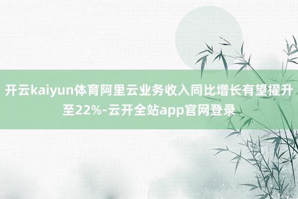 开云kaiyun体育阿里云业务收入同比增长有望擢升至22%-云开全站app官网登录