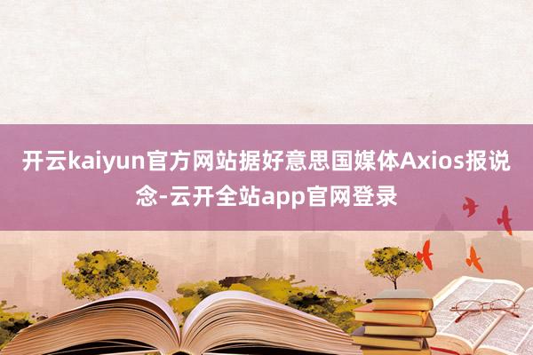 开云kaiyun官方网站据好意思国媒体Axios报说念-云开全站app官网登录